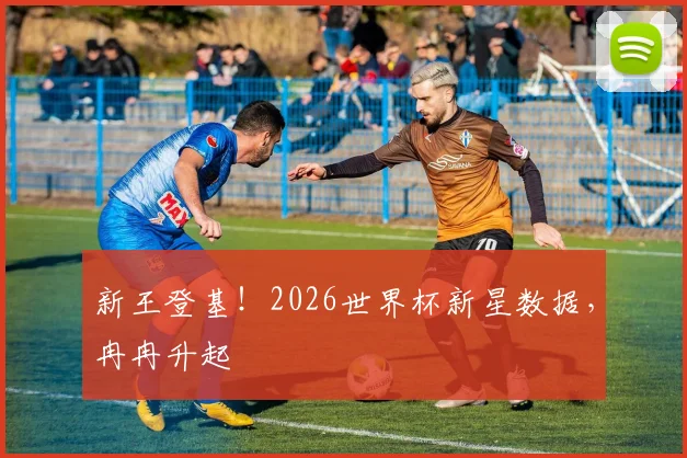 新王登基！2026世界杯新星数据，冉冉升起